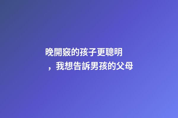 晚開竅的孩子更聰明，我想告訴男孩的父母-第1張-觀點-玄機派